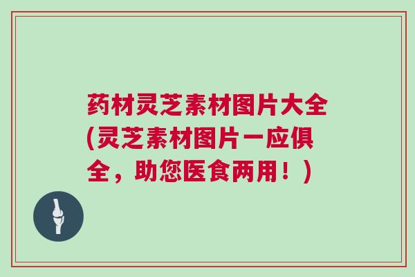 药材灵芝素材图片大全(灵芝素材图片一应俱全，助您医食两用！)