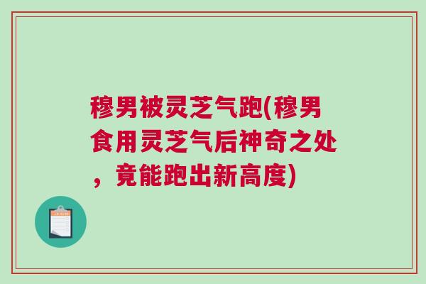 穆男被灵芝气跑(穆男食用灵芝气后神奇之处，竟能跑出新高度)