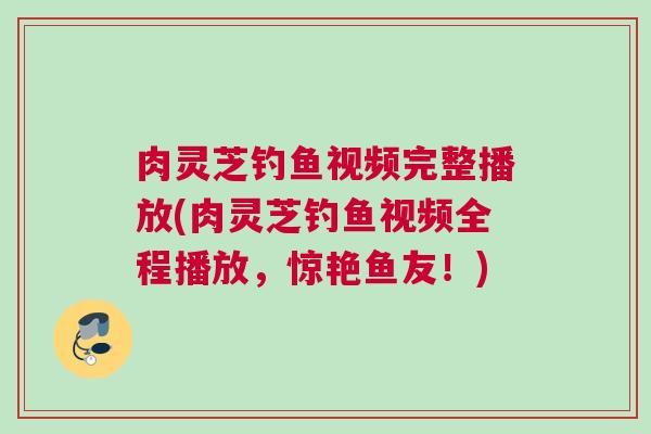 肉灵芝钓鱼视频完整播放(肉灵芝钓鱼视频全程播放，惊艳鱼友！)