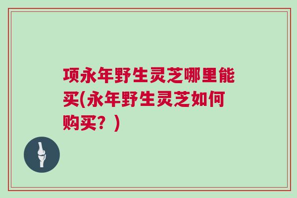 项永年野生灵芝哪里能买(永年野生灵芝如何购买?) 项永年野生灵芝哪里能买(永年野生灵芝如何购买?)