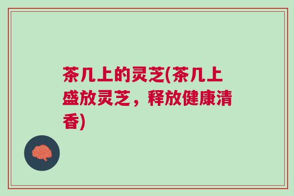 茶几上的灵芝(茶几上盛放灵芝，释放健康清香)