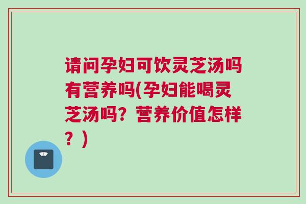 请问孕妇可饮灵芝汤吗有营养吗(孕妇能喝灵芝汤吗？营养价值怎样？)