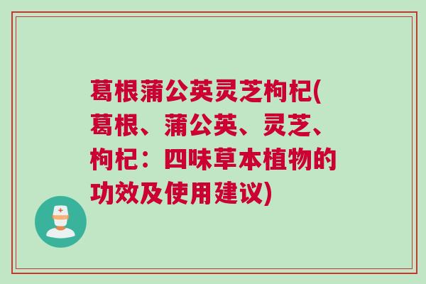 葛根蒲公英灵芝枸杞(葛根、蒲公英、灵芝、枸杞：四味草本植物的功效及使用建议)