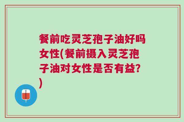 餐前吃灵芝孢子油好吗女性(餐前摄入灵芝孢子油对女性是否有益？)