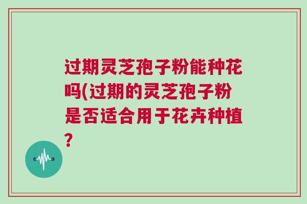 过期灵芝孢子粉能种花吗(过期的灵芝孢子粉是否适合用于花卉种植？