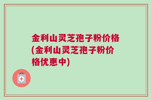 金利山灵芝孢子粉价格(金利山灵芝孢子粉价格优惠中)