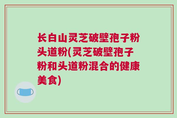 长白山灵芝破壁孢子粉头道粉(灵芝破壁孢子粉和头道粉混合的健康美食)