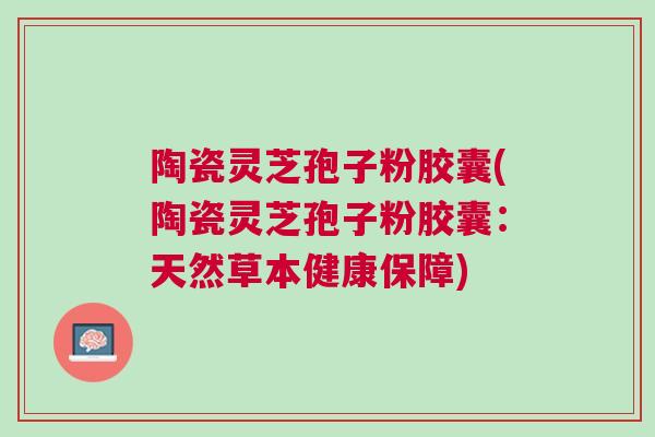 陶瓷灵芝孢子粉胶囊(陶瓷灵芝孢子粉胶囊：天然草本健康保障)