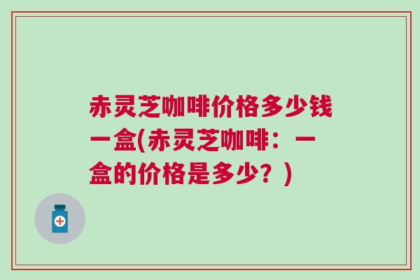 赤灵芝咖啡价格多少钱一盒(赤灵芝咖啡：一盒的价格是多少？)