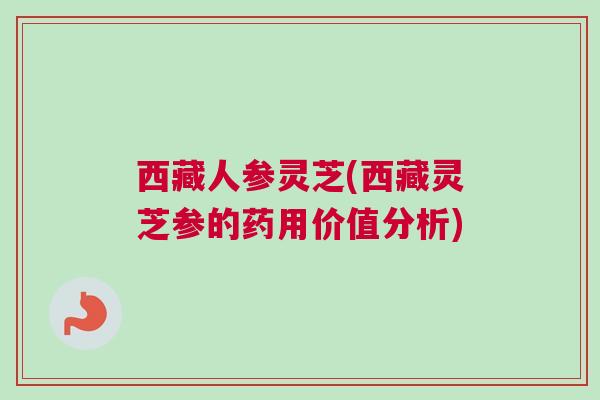 西藏人参灵芝(西藏灵芝参的药用价值分析)