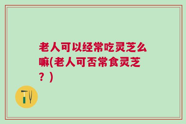 老人可以经常吃灵芝么嘛(老人可否常食灵芝？)