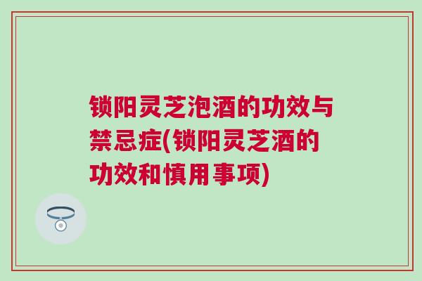锁阳灵芝泡酒的功效与禁忌症(锁阳灵芝酒的功效和慎用事项) 锁阳灵芝泡酒的功效与禁忌症(锁阳灵芝酒的功效和慎用事项)
