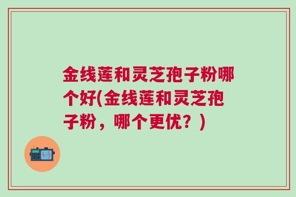 金线莲和灵芝孢子粉哪个好(金线莲和灵芝孢子粉，哪个更优？)