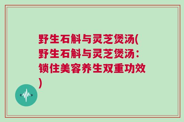 野生石斛与灵芝煲汤(野生石斛与灵芝煲汤:锁住美容养生双重功效) 野生石斛与灵芝煲汤(野生石斛与灵芝煲汤:锁住美容养生双重功效)