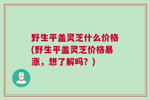 野生平盖灵芝什么价格(野生平盖灵芝价格暴涨，想了解吗？)