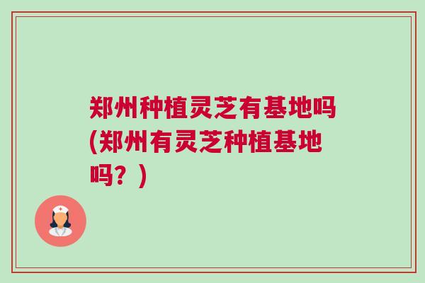 郑州种植灵芝有基地吗(郑州有灵芝种植基地吗？)