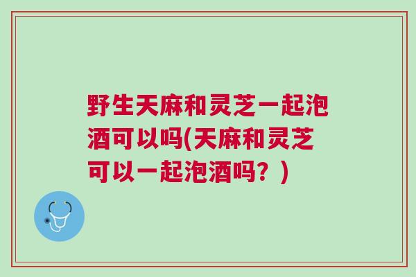 野生天麻和灵芝一起泡酒可以吗(天麻和灵芝可以一起泡酒吗？)