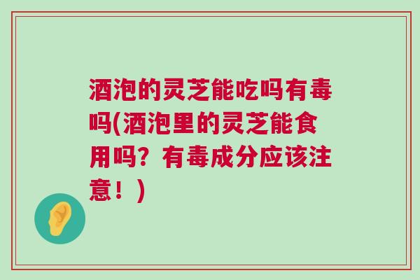 酒泡的灵芝能吃吗有毒吗(酒泡里的灵芝能食用吗?有毒成分应该注意!) 酒泡的灵芝能吃吗有毒吗(酒泡里的灵芝能食用吗?有毒成分应该注意!)