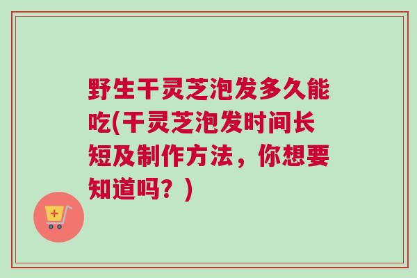 野生干灵芝泡发多久能吃(干灵芝泡发时间长短及制作方法，你想要知道吗？)