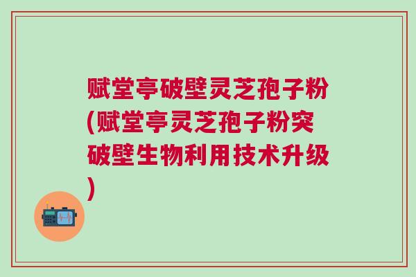赋堂亭破壁灵芝孢子粉(赋堂亭灵芝孢子粉突破壁生物利用技术升级)