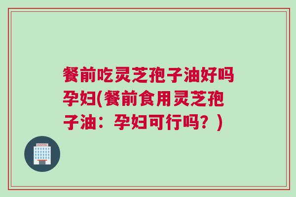 餐前吃灵芝孢子油好吗孕妇(餐前食用灵芝孢子油：孕妇可行吗？)