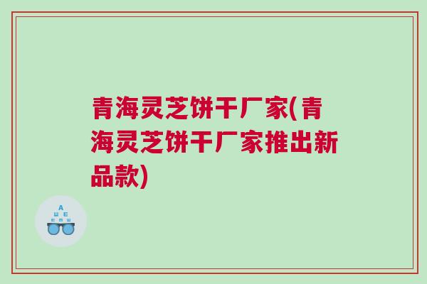青海灵芝饼干厂家(青海灵芝饼干厂家推出新品款)