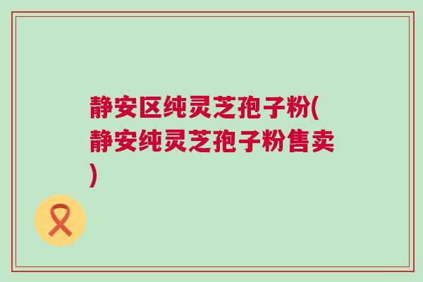 静安区纯灵芝孢子粉(静安纯灵芝孢子粉售卖) 静安区纯灵芝孢子粉(静安纯灵芝孢子粉售卖)