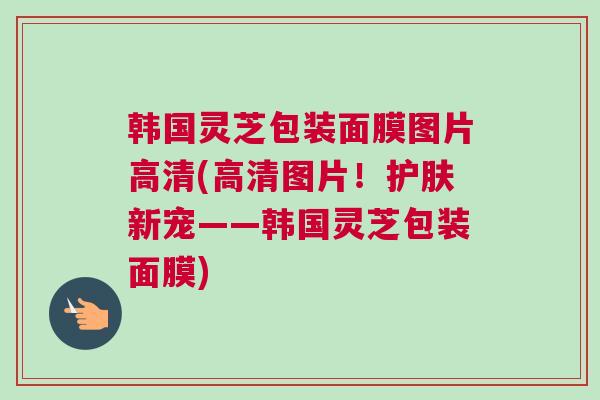 韩国灵芝包装面膜图片高清(高清图片！护肤新宠——韩国灵芝包装面膜)