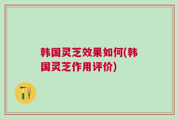 韩国灵芝效果如何(韩国灵芝作用评价)