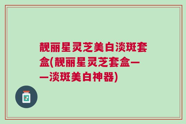 靓丽星灵芝美白淡斑套盒(靓丽星灵芝套盒——淡斑美白神器)