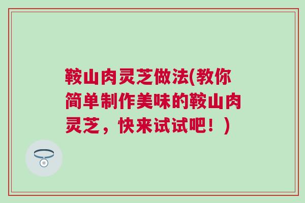 鞍山肉灵芝做法(教你简单制作美味的鞍山肉灵芝,快来试试吧!) 鞍山肉灵芝做法(教你简单制作美味的鞍山肉灵芝,快来试试吧!)