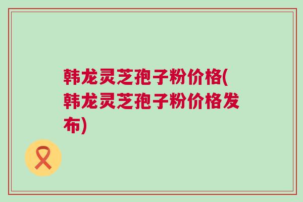 韩龙灵芝孢子粉价格(韩龙灵芝孢子粉价格发布)