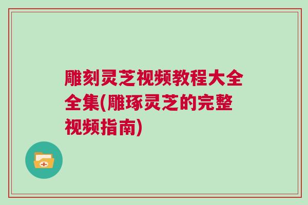 雕刻灵芝视频教程大全全集(雕琢灵芝的完整视频指南)