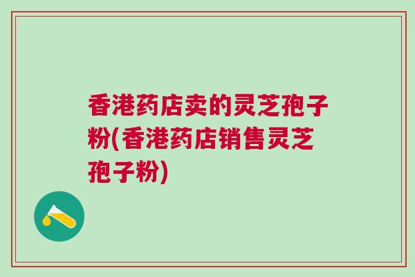 香港药店卖的灵芝孢子粉(香港药店销售灵芝孢子粉) 香港药店卖的灵芝孢子粉(香港药店销售灵芝孢子粉)