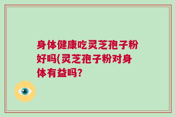 身体健康吃灵芝孢子粉好吗(灵芝孢子粉对身体有益吗? 身体健康吃灵芝孢子粉好吗(灵芝孢子粉对身体有益吗?