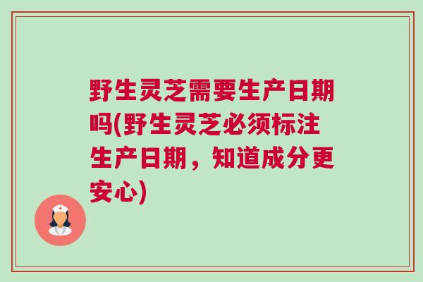 野生灵芝需要生产日期吗(野生灵芝必须标注生产日期，知道成分更安心)
