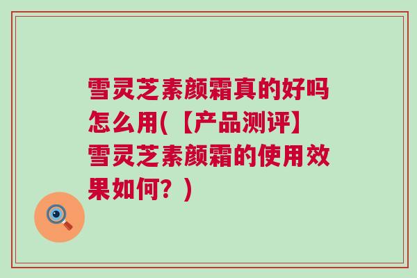 雪灵芝素颜霜真的好吗怎么用(【产品测评】雪灵芝素颜霜的使用效果如何?) 雪灵芝素颜霜真的好吗怎么用(【产品测评】雪灵芝素颜霜的使用效果如何?)