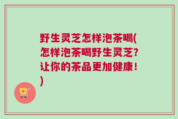 野生灵芝怎样泡茶喝(怎样泡茶喝野生灵芝？让你的茶品更加健康！)
