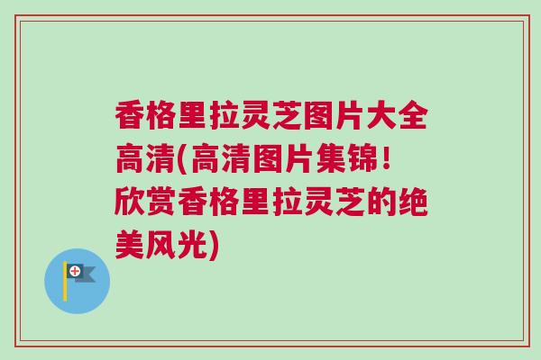 香格里拉灵芝图片大全高清(高清图片集锦！欣赏香格里拉灵芝的绝美风光)