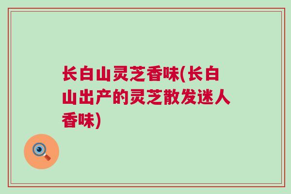 长白山灵芝香味(长白山出产的灵芝散发迷人香味)