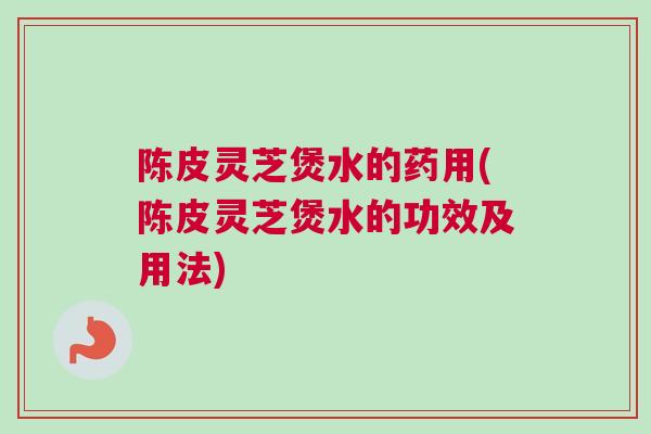 陈皮灵芝煲水的药用(陈皮灵芝煲水的功效及用法) 陈皮灵芝煲水的药用(陈皮灵芝煲水的功效及用法)