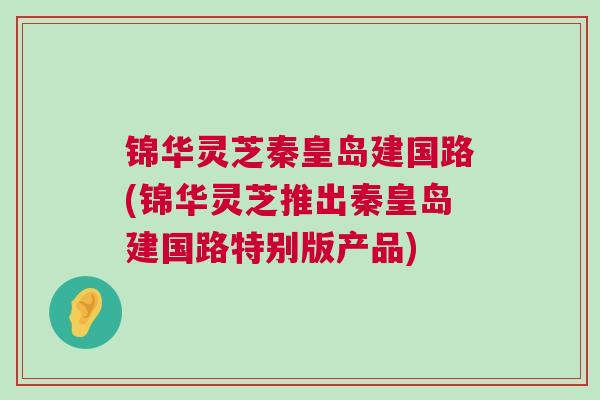 锦华灵芝秦皇岛建国路(锦华灵芝推出秦皇岛建国路特别版产品) 锦华灵芝秦皇岛建国路(锦华灵芝推出秦皇岛建国路特别版产品)