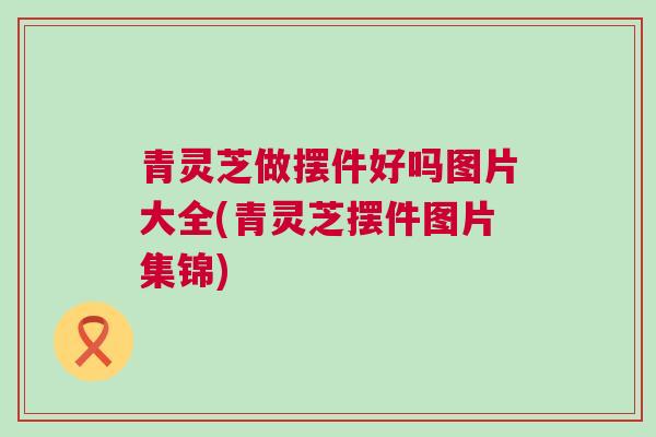 青灵芝做摆件好吗图片大全(青灵芝摆件图片集锦)