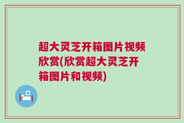 超大灵芝开箱图片视频欣赏(欣赏超大灵芝开箱图片和视频)
