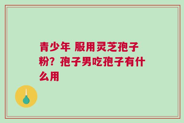 青少年 服用灵芝孢子粉?孢子男吃孢子有什么用 青少年 服用灵芝孢子粉?孢子男吃孢子有什么用