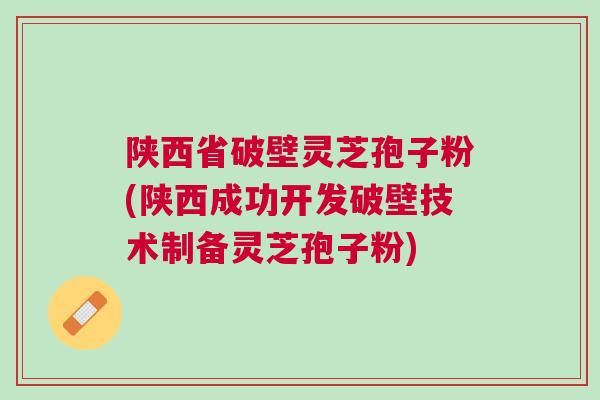 陕西省破壁灵芝孢子粉(陕西成功开发破壁技术制备灵芝孢子粉)