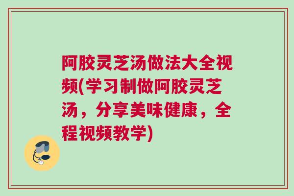 阿胶灵芝汤做法大全视频(学习制做阿胶灵芝汤,分享美味健康,全程视频教学) 阿胶灵芝汤做法大全视频(学习制做阿胶灵芝汤,分享美味健康,全程视频教学)