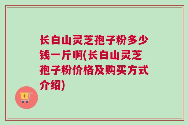 长白山灵芝孢子粉多少钱一斤啊(长白山灵芝孢子粉价格及购买方式介绍)