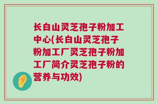 长白山灵芝孢子粉加工中心(长白山灵芝孢子粉加工厂灵芝孢子粉加工厂简介灵芝孢子粉的营养与功效) 长白山灵芝孢子粉加工中心(长白山灵芝孢子粉加工厂灵芝孢子粉加工厂简介灵芝孢子粉的营养与功效)