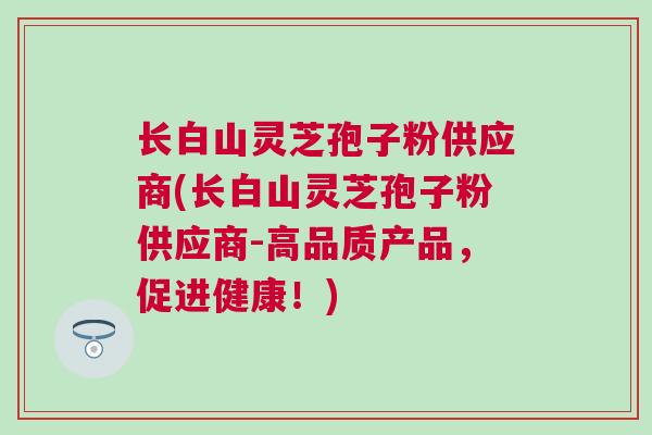 长白山灵芝孢子粉供应商(长白山灵芝孢子粉供应商-高品质产品，促进健康！)